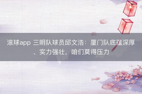 滚球app 三明队球员邱文浩：厦门队底蕴深厚、实力强壮，咱们莫得压力