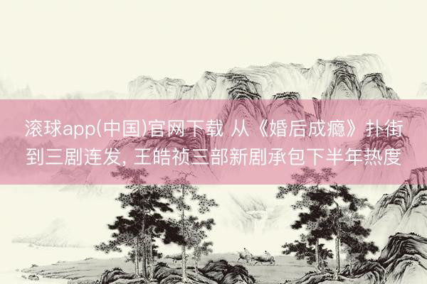 滚球app(中国)官网下载 从《婚后成瘾》扑街到三剧连发， 王皓祯三部新剧承包下半年热度