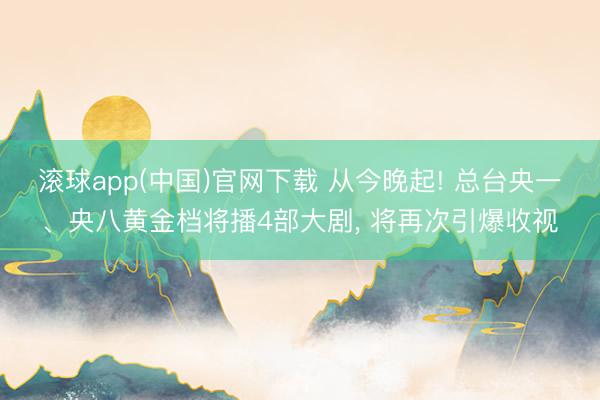 滚球app(中国)官网下载 从今晚起! 总台央一、央八黄金档将播4部大剧， 将再次引爆收视