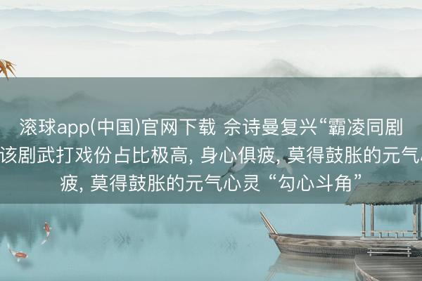 滚球app(中国)官网下载 佘诗曼复兴“霸凌同剧演员杨念念琦”: 该剧武打戏份占比极高, 身心俱疲, 莫得鼓胀的元气心灵 “勾心斗角”