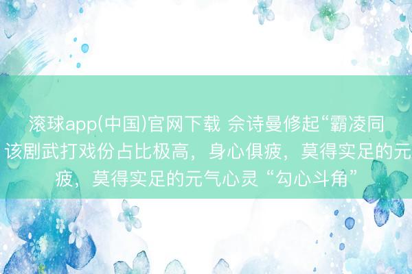 滚球app(中国)官网下载 佘诗曼修起“霸凌同剧演员杨念念琦”:该剧武打戏份占比极高,身心俱疲,莫得实足的元气心灵 “勾心斗角”