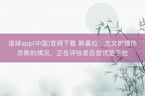 滚球app(中国)官网下载 斯基拉：尤文护理热苏斯的情况，正在评估是否尝试签下他