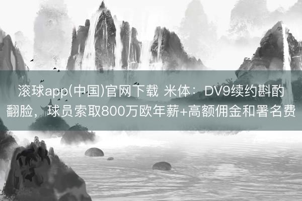 滚球app(中国)官网下载 米体:DV9续约斟酌翻脸,球员索取800万欧年薪+高额佣金和署名费