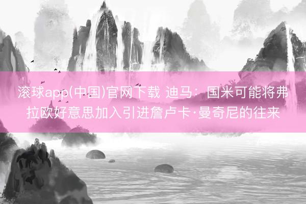 滚球app(中国)官网下载 迪马：国米可能将弗拉欧好意思加入引进詹卢卡·曼奇尼的往来