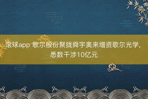 滚球app 歌尔股份聚拢舜宇奥来增资歌尔光学， 悉数干涉10亿元