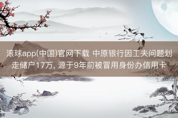 滚球app(中国)官网下载 中原银行因工夫问题划走储户17万, 源于9年前被冒用身份办信用卡