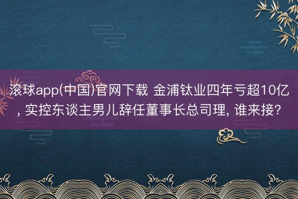 滚球app(中国)官网下载 金浦钛业四年亏超10亿, 实控东谈主男儿辞任董事长总司理, 谁来接?