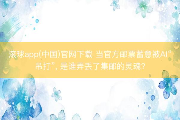 滚球app(中国)官网下载 当官方邮票蓄意被AI“吊打”， 是谁弄丢了集邮的灵魂?