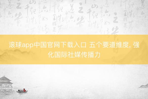 滚球app中国官网下载入口 五个要道维度， 强化国际社媒传播力