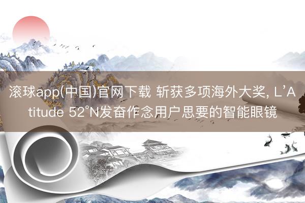 滚球app(中国)官网下载 斩获多项海外大奖， L’Atitude 52°N发奋作念用户思要的智能眼镜
