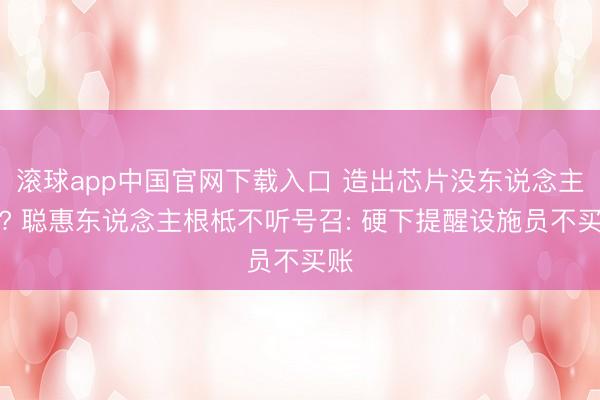滚球app中国官网下载入口 造出芯片没东说念主用? 聪惠东说念主根柢不听号召: 硬下提醒设施员不买账