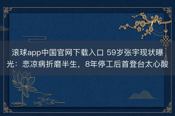 滚球app中国官网下载入口 59岁张宇现状曝光:悲凉病折磨半生,8年停工后首登台太心酸