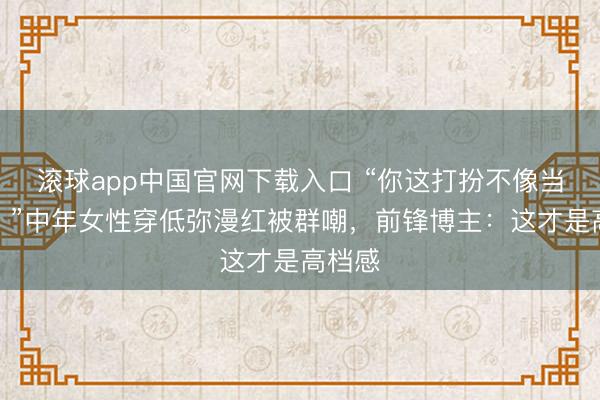 滚球app中国官网下载入口 “你这打扮不像当妈的！”中年女性穿低弥漫红被群嘲，前锋博主：这才是高档感