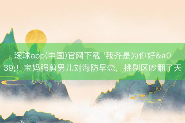 滚球app(中国)官网下载 '我齐是为你好'！宝妈强剪男儿刘海防早恋，挑剔区吵翻了天