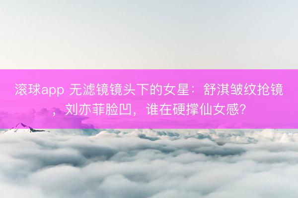 滚球app 无滤镜镜头下的女星：舒淇皱纹抢镜，刘亦菲脸凹，谁在硬撑仙女感？