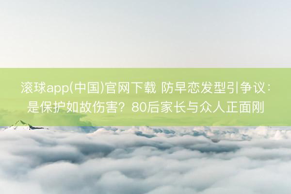 滚球app(中国)官网下载 防早恋发型引争议：是保护如故伤害？80后家长与众人正面刚