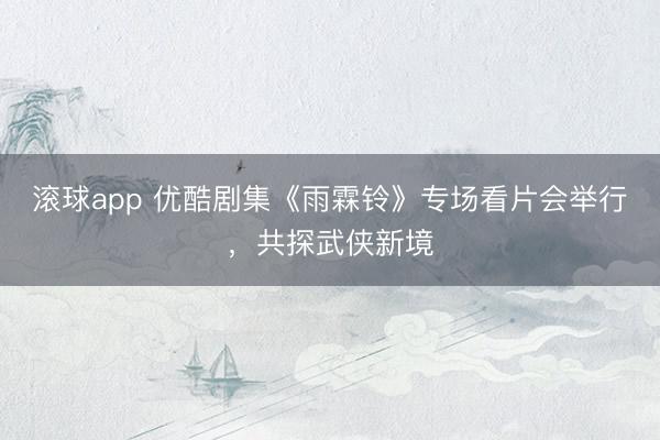 滚球app 优酷剧集《雨霖铃》专场看片会举行，共探武侠新境