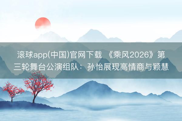 滚球app(中国)官网下载 《乘风2026》第三轮舞台公演组队：孙怡展现高情商与颖慧