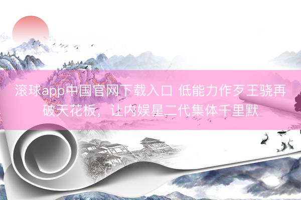 滚球app中国官网下载入口 低能力作歹王骁再破天花板，让内娱星二代集体千里默