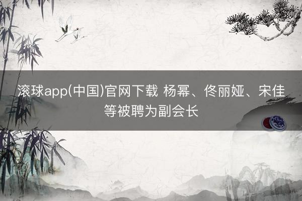 滚球app(中国)官网下载 杨幂、佟丽娅、宋佳等被聘为副会长