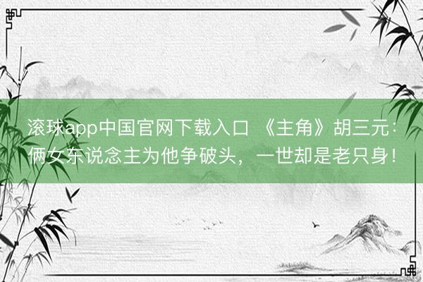 滚球app中国官网下载入口 《主角》胡三元：俩女东说念主为他争破头，一世却是老只身！