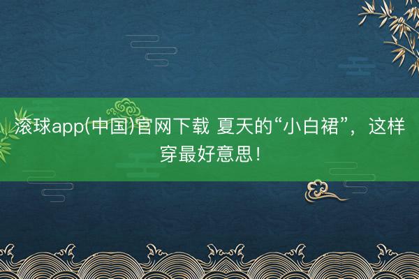 滚球app(中国)官网下载 夏天的“小白裙”，这样穿最好意思！