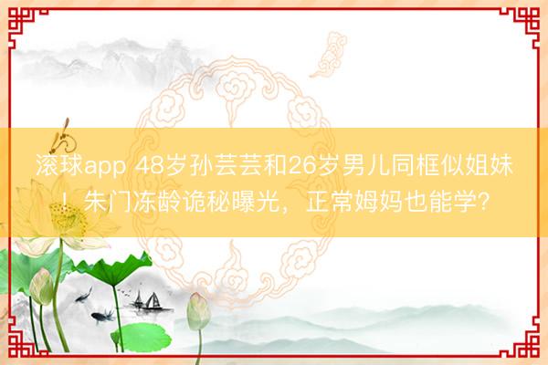 滚球app 48岁孙芸芸和26岁男儿同框似姐妹！朱门冻龄诡秘曝光，正常姆妈也能学？