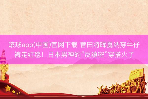 滚球app(中国)官网下载 菅田将晖戛纳穿牛仔裤走红毯！日本男神的“反缜密”穿搭火了