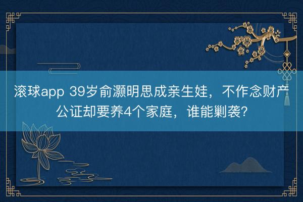 滚球app 39岁俞灏明思成亲生娃，不作念财产公证却要养4个家庭，谁能剿袭？