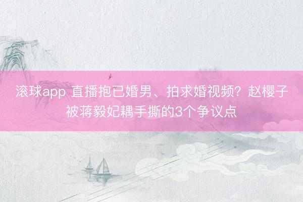 滚球app 直播抱已婚男、拍求婚视频？赵樱子被蒋毅妃耦手撕的3个争议点