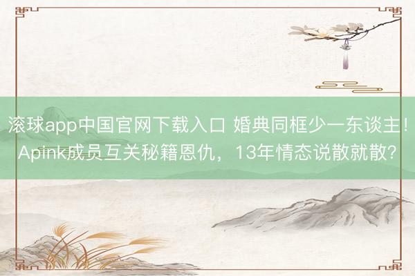 滚球app中国官网下载入口 婚典同框少一东谈主！Apink成员互关秘籍恩仇，13年情态说散就散？