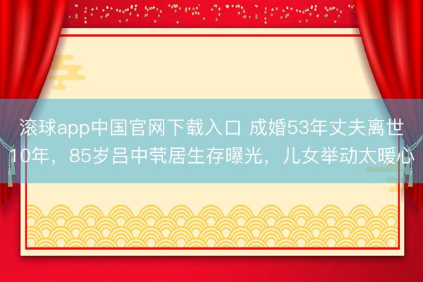 滚球app中国官网下载入口 成婚53年丈夫离世10年，85岁吕中茕居生存曝光，儿女举动太暖心