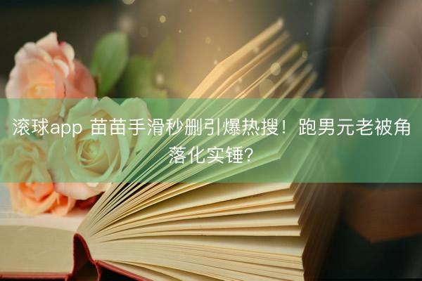 滚球app 苗苗手滑秒删引爆热搜！跑男元老被角落化实锤？