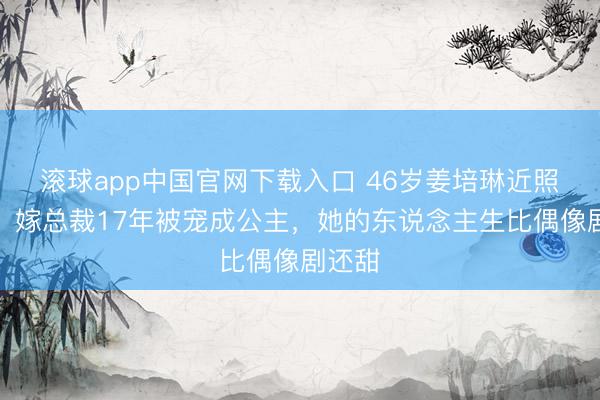 滚球app中国官网下载入口 46岁姜培琳近照曝光！嫁总裁17年被宠成公主，她的东说念主生比偶像剧还甜