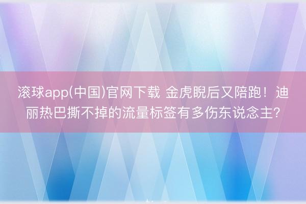 滚球app(中国)官网下载 金虎睨后又陪跑！迪丽热巴撕不掉的流量标签有多伤东说念主？