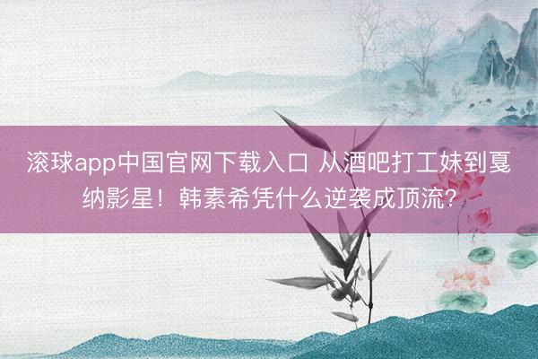 滚球app中国官网下载入口 从酒吧打工妹到戛纳影星！韩素希凭什么逆袭成顶流？