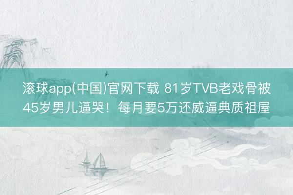 滚球app(中国)官网下载 81岁TVB老戏骨被45岁男儿逼哭！每月要5万还威逼典质祖屋