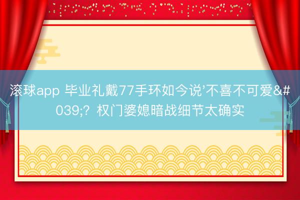 滚球app 毕业礼戴77手环如今说'不喜不可爱'？权门婆媳暗战细节太确实