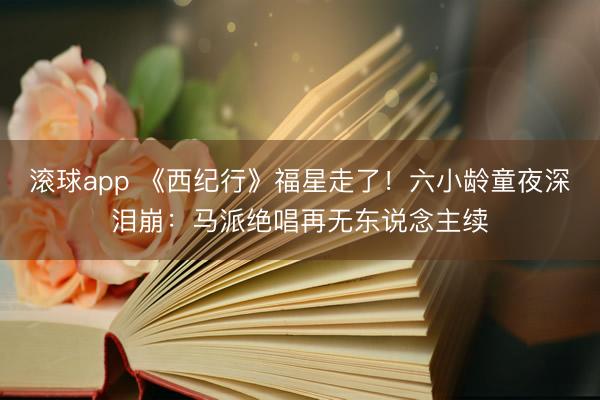 滚球app 《西纪行》福星走了!六小龄童夜深泪崩:马派绝唱再无东说念主续