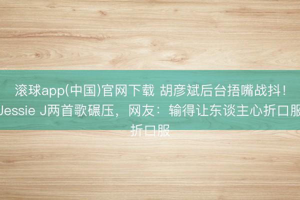 滚球app(中国)官网下载 胡彦斌后台捂嘴战抖！Jessie J两首歌碾压，网友：输得让东谈主心折口服