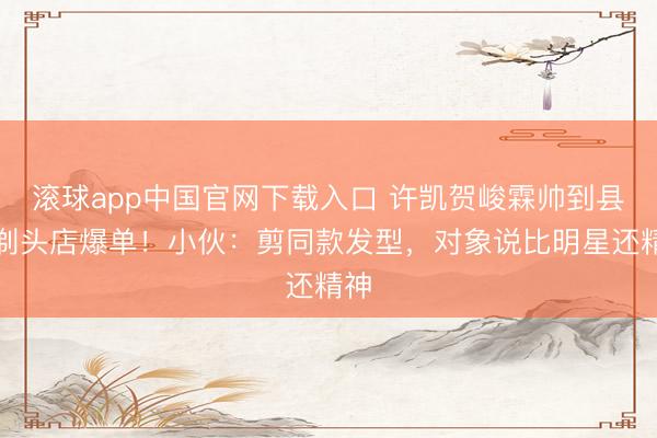 滚球app中国官网下载入口 许凯贺峻霖帅到县城剃头店爆单！小伙：剪同款发型，对象说比明星还精神