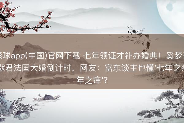 滚球app(中国)官网下载 七年领证才补办婚典！奚梦瑶何猷君法国大婚倒计时，网友：富东谈主也懂'七年之痒'？