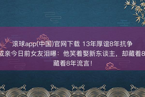滚球app(中国)官网下载 13年厚谊8年抗争！肖旭成亲今日前女友泪曝：他笑着娶新东谈主，却藏着8年流言！