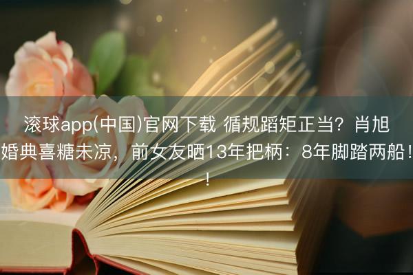 滚球app(中国)官网下载 循规蹈矩正当？肖旭婚典喜糖未凉，前女友晒13年把柄：8年脚踏两船！