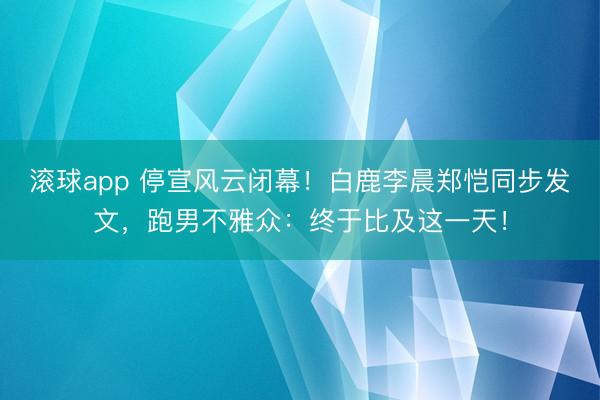 滚球app 停宣风云闭幕！白鹿李晨郑恺同步发文，跑男不雅众：终于比及这一天！