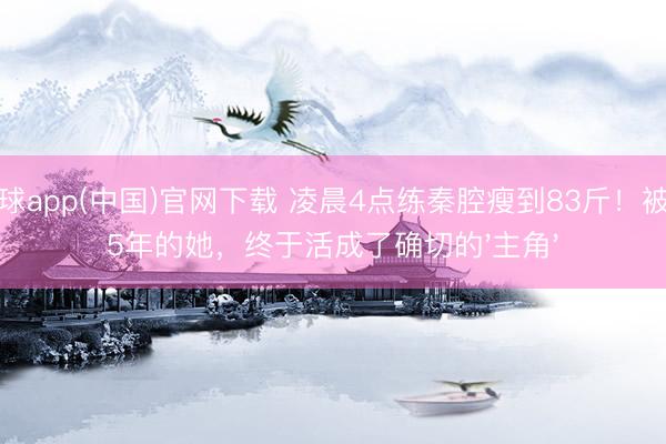 滚球app(中国)官网下载 凌晨4点练秦腔瘦到83斤！被骂5年的她，终于活成了确切的'主角'