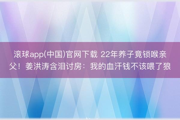滚球app(中国)官网下载 22年养子竟锁喉亲父！姜洪涛含泪讨房：我的血汗钱不该喂了狼