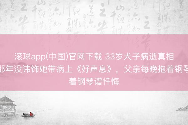 滚球app(中国)官网下载 33岁犬子病逝真相曝光：那年没讳饰她带病上《好声息》，父亲每晚抱着钢琴谱忏悔