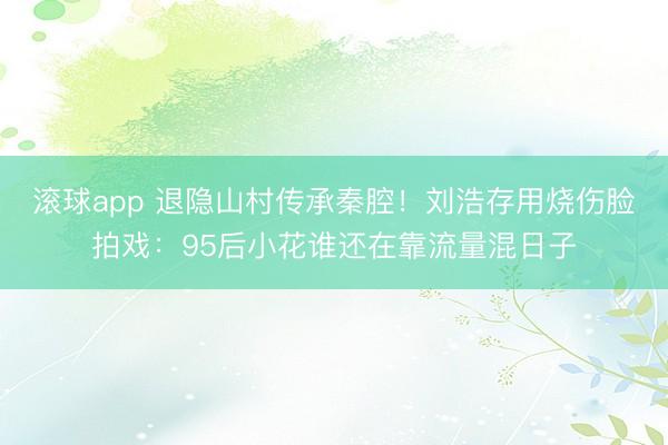 滚球app 退隐山村传承秦腔！刘浩存用烧伤脸拍戏：95后小花谁还在靠流量混日子