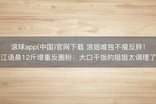 滚球app(中国)官网下载 浪姐唯独不瘦反胖!江语晨12斤增重反圈粉:大口干饭的姐姐太调理了